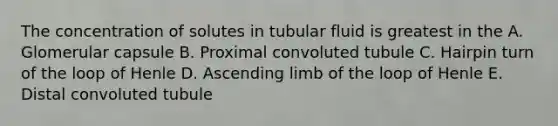 The concentration of solutes in tubular fluid is greatest in the A. Glomerular capsule B. Proximal convoluted tubule C. Hairpin turn of the loop of Henle D. Ascending limb of the loop of Henle E. Distal convoluted tubule