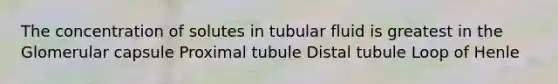 The concentration of solutes in tubular fluid is greatest in the Glomerular capsule Proximal tubule Distal tubule Loop of Henle