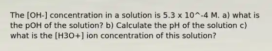 The [OH-] concentration in a solution is 5.3 x 10^-4 M. a) what is the pOH of the solution? b) Calculate the pH of the solution c) what is the [H3O+] ion concentration of this solution?