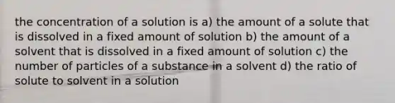 the concentration of a solution is a) the amount of a solute that is dissolved in a fixed amount of solution b) the amount of a solvent that is dissolved in a fixed amount of solution c) the number of particles of a substance in a solvent d) the ratio of solute to solvent in a solution