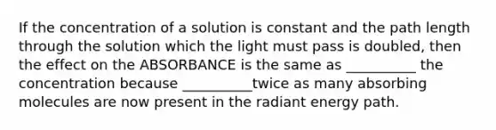 If the concentration of a solution is constant and the path length through the solution which the light must pass is doubled, then the effect on the ABSORBANCE is the same as __________ the concentration because __________twice as many absorbing molecules are now present in the radiant energy path.