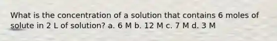 What is the concentration of a solution that contains 6 moles of solute in 2 L of solution? a. 6 M b. 12 M c. 7 M d. 3 M