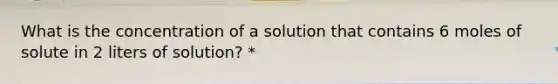 What is the concentration of a solution that contains 6 moles of solute in 2 liters of solution? *