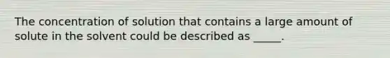 The concentration of solution that contains a large amount of solute in the solvent could be described as _____.