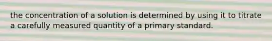 the concentration of a solution is determined by using it to titrate a carefully measured quantity of a primary standard.