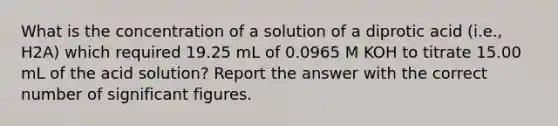 What is the concentration of a solution of a diprotic acid (i.e., H2A) which required 19.25 mL of 0.0965 M KOH to titrate 15.00 mL of the acid solution? Report the answer with the correct number of significant figures.