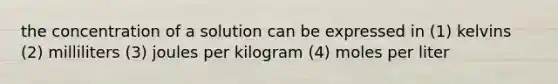 the concentration of a solution can be expressed in (1) kelvins (2) milliliters (3) joules per kilogram (4) moles per liter