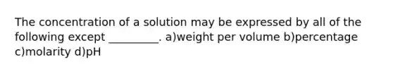 The concentration of a solution may be expressed by all of the following except _________. a)weight per volume b)percentage c)molarity d)pH