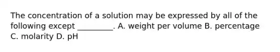 The concentration of a solution may be expressed by all of the following except _________. A. weight per volume B. percentage C. molarity D. pH