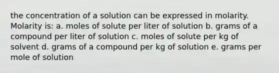 the concentration of a solution can be expressed in molarity. Molarity is: a. moles of solute per liter of solution b. grams of a compound per liter of solution c. moles of solute per kg of solvent d. grams of a compound per kg of solution e. grams per mole of solution