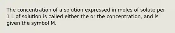 The concentration of a solution expressed in moles of solute per 1 L of solution is called either the or the concentration, and is given the symbol M.