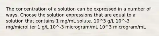 The concentration of a solution can be expressed in a number of ways. Choose the solution expressions that are equal to a solution that contains 1 mg/mL solute. 10^3 g/L 10^-3 mg/microliter 1 g/L 10^-3 microgram/mL 10^3 microgram/mL