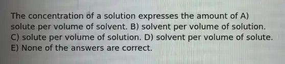 The concentration of a solution expresses the amount of A) solute per volume of solvent. B) solvent per volume of solution. C) solute per volume of solution. D) solvent per volume of solute. E) None of the answers are correct.