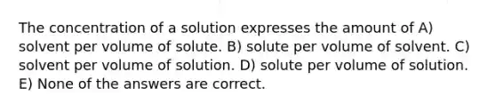 The concentration of a solution expresses the amount of A) solvent per volume of solute. B) solute per volume of solvent. C) solvent per volume of solution. D) solute per volume of solution. E) None of the answers are correct.