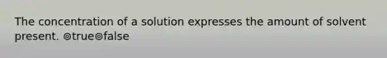 The concentration of a solution expresses the amount of solvent present. ⊚true⊚false