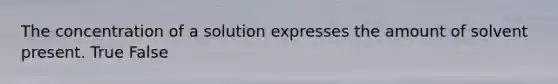 The concentration of a solution expresses the amount of solvent present. True False