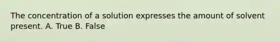 The concentration of a solution expresses the amount of solvent present. A. True B. False