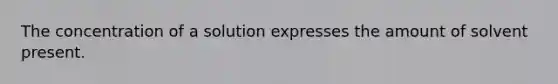 The concentration of a solution expresses the amount of solvent present.