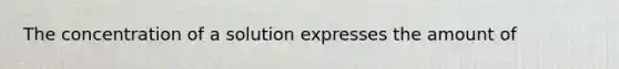 The concentration of a solution expresses the amount of