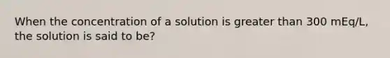 When the concentration of a solution is greater than 300 mEq/L, the solution is said to be?