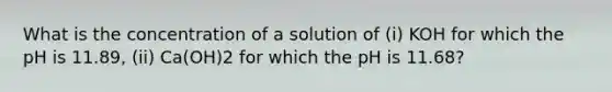 What is the concentration of a solution of (i) KOH for which the pH is 11.89, (ii) Ca(OH)2 for which the pH is 11.68?