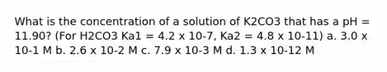 What is the concentration of a solution of K2CO3 that has a pH = 11.90? (For H2CO3 Ka1 = 4.2 x 10-7, Ka2 = 4.8 x 10-11) a. 3.0 x 10-1 M b. 2.6 x 10-2 M c. 7.9 x 10-3 M d. 1.3 x 10-12 M