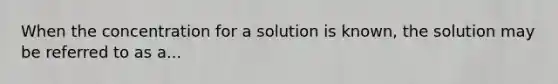 When the concentration for a solution is known, the solution may be referred to as a...