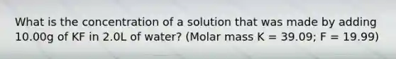 What is the concentration of a solution that was made by adding 10.00g of KF in 2.0L of water? (Molar mass K = 39.09; F = 19.99)