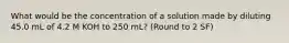 What would be the concentration of a solution made by diluting 45.0 mL of 4.2 M KOH to 250 mL? (Round to 2 SF)