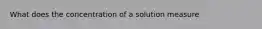 What does the concentration of a solution measure