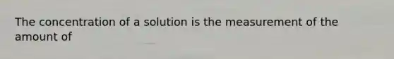 The concentration of a solution is the measurement of the amount of