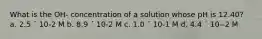 What is the OH- concentration of a solution whose pH is 12.40? a. 2.5 ´ 10-2 M b. 8.9 ´ 10-2 M c. 1.0 ´ 10-1 M d. 4.4 ´ 10--2 M