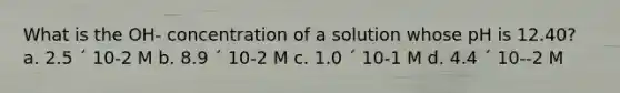 What is the OH- concentration of a solution whose pH is 12.40? a. 2.5 ´ 10-2 M b. 8.9 ´ 10-2 M c. 1.0 ´ 10-1 M d. 4.4 ´ 10--2 M