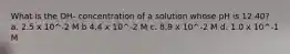 What is the OH- concentration of a solution whose pH is 12.40? a. 2.5 x 10^-2 M b 4.4 x 10^-2 M c. 8.9 x 10^-2 M d. 1.0 x 10^-1 M