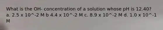 What is the OH- concentration of a solution whose pH is 12.40? a. 2.5 x 10^-2 M b 4.4 x 10^-2 M c. 8.9 x 10^-2 M d. 1.0 x 10^-1 M