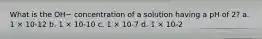 What is the OH− concentration of a solution having a pH of 2? a. 1 × 10-12 b. 1 × 10-10 c. 1 × 10-7 d. 1 × 10-2