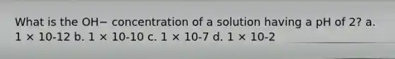 What is the OH− concentration of a solution having a pH of 2? a. 1 × 10-12 b. 1 × 10-10 c. 1 × 10-7 d. 1 × 10-2