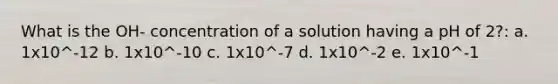 What is the OH- concentration of a solution having a pH of 2?: a. 1x10^-12 b. 1x10^-10 c. 1x10^-7 d. 1x10^-2 e. 1x10^-1