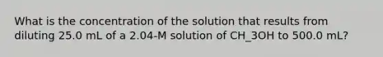 What is the concentration of the solution that results from diluting 25.0 mL of a 2.04-M solution of CH_3OH to 500.0 mL?