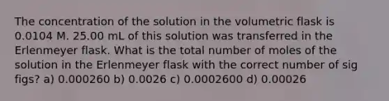 The concentration of the solution in the volumetric flask is 0.0104 M. 25.00 mL of this solution was transferred in the Erlenmeyer flask. What is the total number of moles of the solution in the Erlenmeyer flask with the correct number of sig figs? a) 0.000260 b) 0.0026 c) 0.0002600 d) 0.00026