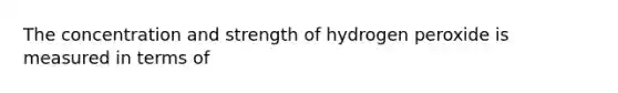 The concentration and strength of hydrogen peroxide is measured in terms of