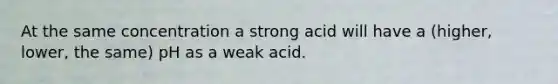 At the same concentration a strong acid will have a (higher, lower, the same) pH as a weak acid.