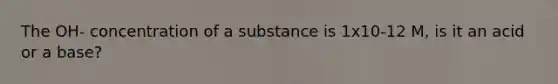 The OH- concentration of a substance is 1x10-12 M, is it an acid or a base?