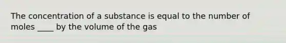 The concentration of a substance is equal to the number of moles ____ by the volume of the gas