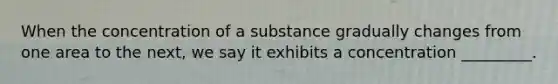 When the concentration of a substance gradually changes from one area to the next, we say it exhibits a concentration _________.