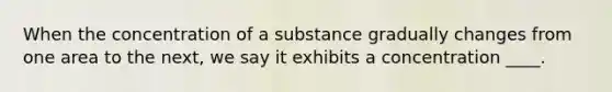 When the concentration of a substance gradually changes from one area to the next, we say it exhibits a concentration ____.