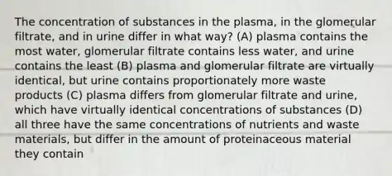 The concentration of substances in the plasma, in the glomerular filtrate, and in urine differ in what way? (A) plasma contains the most water, glomerular filtrate contains less water, and urine contains the least (B) plasma and glomerular filtrate are virtually identical, but urine contains proportionately more waste products (C) plasma differs from glomerular filtrate and urine, which have virtually identical concentrations of substances (D) all three have the same concentrations of nutrients and waste materials, but differ in the amount of proteinaceous material they contain