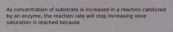 As concentration of substrate is increased in a reaction catalyzed by an enzyme, the reaction rate will stop increasing once saturation is reached because