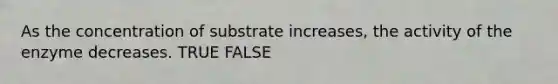 As the concentration of substrate increases, the activity of the enzyme decreases. TRUE FALSE