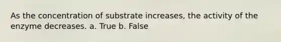 As the concentration of substrate increases, the activity of the enzyme decreases. a. True b. False